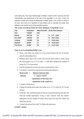 surrounding city. The major disadvantage of Reilly’s model is that it assumes all retail
               characteristics are proportional to the size of the population in an area. It does not
               explicitly consider such things as differences in retailer types or the number of stores in
               an area. Let’s look at an example of using Reilly’s law to calculate the break point
               between a city and the surrounding population centres.
               The Trade Area Break Points for Flint, Michigan, Using Reilly’s Law
               City                  Population        Miles from flint   Break Point distance
               Flint                 138,987           N/A
               Detroit               970,156           54                 A   6.77 miles
               Ann Arbor             109,252           50                 B   22.01 miles
               Lansing               126,509           50                 C   23.83 miles
               Saginaw               69,056            31                 D   10.29 miles
               Port Huron            35,000            62                 E   12.47 miles


               Steps to use in calculating Reilly’s Law
                   1. Draw a line from city center to a city center between the city of interest
                         and all surrounding cities.
                   2. Measure these lines with a ruler, and convert from inches to miles using
                         the map legend. (e.g., if 15.5 miles = 1 inch, then multiply the number of
                         inches by 15.5 to get miles)
                   3. Find the population of each city that is connected by a line
                   4. Use Reilly’s formula to calculate the break point distances.
                         Break point =         Distance between cities
                          distance               1 + square root of
                                               (population of the large city/
                                               population of the small city )
                   5. Complete Table above
                   6. Change the break point miles into inches (e.g., if 15.5 miles by 15.5 to get
                         inches).
                   7. In Reilly’s law, all break points are always measured starting from the city
                         with the smaller population. Using a ruler, measure from the smaller
                         population city the number of inches from step 6 for each line. Mark and
                         label these points.
                   8. Connect the points from step 7 to define the trade area.
               b) Huff ‘s Model




AcroPDF - A Quality PDF Writer and PDF Converter to create PDF files. To remove the line, buy a license.
 