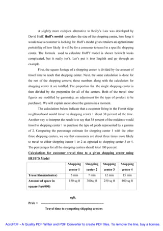 A slightly more complex alternative to Reilly’s Law was developed by
               David Huff. Huff’s model considers the size of the shopping center, how long it
               would take a customer is looking for. Huff’s model gives retailers an approximate
               probability of how likely it will be for a consumer to travel to a specific shopping
               center. The formula used to calculate Huff’f model is shown below.It looks
               complicated, but it really isn’t. Let’s put it into English and go through an
               example.
                       First, the square footage of a shopping center is divided by the amount of
               travel time to reach that shopping center. Next, the same calculation is done for
               the rest of the shopping centers; those numbers along with the calculation for
               shopping center A are totalled. The proportion for the single shopping center is
               then divided by the proportion for all of the centers. Both of the travel time
               figures are modified by gamma(γ), an adjustment for the type of product to be
               purchased. We will explain more about the gamma in a moment.
                       The calculations below indicate that a customer living in the Forest ridge
               neighbourhood would travel to shopping center 1 about 38 percent of the time.
               Another way to interpret the result is to say that 38 percent of the residents would
               travel to shopping center 1 to purchase the type of goods represented by a gamma
               of 2. Comparing the percentage estimate for shopping center 1 with the other
               three shopping centers, we see that consumers are about three times more likely
               to travel to either shopping center 1 or 2 as opposed to shopping center 3 or 4.
               The percentages for all the shopping centres should total 100 percent.
               Calculations for customer travel time to a given shopping center using
               HUFF’S Model
                                                 Shopping       Shopping        Shopping        Shopping
                                                  center 1       center 2           center 3    center 4
               Travel time(minutes)                 5 min          7 min            12 min       15 min
               Amount of space in                 150 sq ft       300sq ft          250 sq ft   400 sq ft
               square feet(000)


                                                   sqfti
               Prob = -----------------------------------------------------------
                             Travel time to competing shipping centers



AcroPDF - A Quality PDF Writer and PDF Converter to create PDF files. To remove the line, buy a license.
 