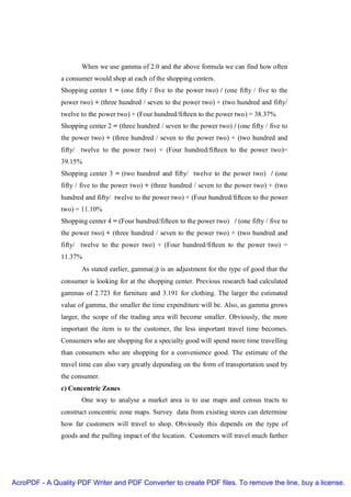 When we use gamma of 2.0 and the above formula we can find how often
               a consumer would shop at each of the shopping centers.
               Shopping center 1 = (one fifty / five to the power two) / (one fifty / five to the
               power two) + (three hundred / seven to the power two) + (two hundred and fifty/
               twelve to the power two) + (Four hundred/fifteen to the power two) = 38.37%
               Shopping center 2 = (three hundred / seven to the power two) / (one fifty / five to
               the power two) + (three hundred / seven to the power two) + (two hundred and
               fifty/ twelve to the power two) + (Four hundred/fifteen to the power two)=
               39.15%
               Shopping center 3 = (two hundred and fifty/ twelve to the power two) / (one
               fifty / five to the power two) + (three hundred / seven to the power two) + (two
               hundred and fifty/ twelve to the power two) + (Four hundred/fifteen to the power
               two) = 11.10%
               Shopping center 4 = (Four hundred/fifteen to the power two) / (one fifty / five to
               the power two) + (three hundred / seven to the power two) + (two hundred and
               fifty/ twelve to the power two) + (Four hundred/fifteen to the power two) =
               11.37%
                      As stated earlier, gamma(γ) is an adjustment for the type of good that the
               consumer is looking for at the shopping center. Previous research had calculated
               gammas of 2.723 for furniture and 3.191 for clothing. The larger the estimated
               value of gamma, the smaller the time expenditure will be. Also, as gamma grows
               larger, the scope of the trading area will become smaller. Obviously, the more
               important the item is to the customer, the less important travel time becomes.
               Consumers who are shopping for a specialty good will spend more time travelling
               than consumers who are shopping for a convenience good. The estimate of the
               travel time can also vary greatly depending on the form of transportation used by
               the consumer.
               c) Concentric Zones
                      One way to analyse a market area is to use maps and census tracts to
               construct concentric zone maps. Survey data from existing stores can determine
               how far customers will travel to shop. Obviously this depends on the type of
               goods and the pulling impact of the location. Customers will travel much farther




AcroPDF - A Quality PDF Writer and PDF Converter to create PDF files. To remove the line, buy a license.
 