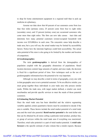 to shop for home entertainment equipment in a regional mall than to pick up
               medicine at a pharmacy.
                      Assume our data show that 60 percent of our customers come from less
               than four miles (primary zone), 25 percent come from four to eight miles
               (secondary zone), and 15 percent (tertiary zone) are occasional customers who
               come more than eight miles. The firm can now take census              tract data and
               determine how many potential customers (owner-occupied household with
               income over $35,000)live in each zone. The concentric zones help describe a
               trade area, but a you will see, the actual market may be limited by accessibility
               factors. Notice how the interstate highways could limit accessibility. The actual
               sales potential of the store is also going to be limited by the number and location
               of competitors.
               d) Geodemographics
                      The term geodemographics is derived from the demographics of
               population coupled with the geographic dimensions of populations. Retail
               location decisions commit large amounts of capital, and once made, the decision
               is fixed for a significant period of time. New techniques such as the use of
               geodemographic information have the potential to be very important.
                      Although we may describe a retail in terms of geography, every one with
               in that geographic area is not a potential customer. To be an effective retailer, you
               must group together those individuals in your trade area who possess similar
               needs. Within the trade area, with target market defined, a retailer can stock
               merchandise and provide specific services to meet the needs of those potential
               customers.
               6) Estimating Market Potential
               Once the retail trade area has been identified and the relative segmenting
               variables applied, certain quantitative factors must be considered to decide if the
               area is suitable. These factors include the retail market potential of a retail trade
               area and the retail ales potential. Retail market potential is the total dollar sale
               that can be obtained by all stores selling a particular retail product, product line,
               or group of services within the retail trade area if everything was maximized.
               Therefore, retail sales potential is a part of retail market potential. A retail sales
               forecast is the specific estimate of sales volume that a retailer expects. Because




AcroPDF - A Quality PDF Writer and PDF Converter to create PDF files. To remove the line, buy a license.
 