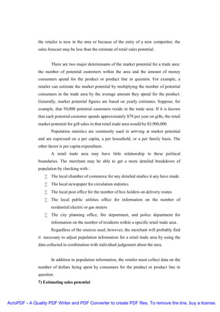 the retailer is new in the area or because of the entry of a new competitor, the
               sales forecast may be less than the estimate of retail sales potential.


                      There are two major determinants of the market potential for a trade area:
               the number of potential customers within the area and the amount of money
               consumers spend for the product or product line in question. For example, a
               retailer can estimate the market potential by multiplying the number of potential
               consumers in the trade area by the average amount they spend for the product.
               Generally, market potential figures are based on yearly estimates. Suppose, for
               example, that 50,000 potential customers reside in the trade area. If it is known
               that each potential customer spends approximately $79 per year on gifts, the retail
               market potential for gift sales in that retail trade area would be $3,900,000.
                      Population statistics are commonly used in arriving at market potential
               and are expressed on a per capita, a per household, or a per family basis. The
               other factor is per capita expenditure.
                      A retail trade area may have little relationship to these political
               boundaries. The merchant may be able to get a more detailed breakdown of
               population by checking with :
                  • The local chamber of commerce for any detailed studies it any have made.
                  • The local newspaper for circulation statistics
                  • The local post office for the number of box holders on delivery routes
                  • The local public utilities office for information on the number of
                      residential electric or gas meters
                  • The city planning office, fire department, and police department for
                      information on the number of residents within a specific retail trade area.
                      Regardless of the sources used, however, the merchant will probably find
               it necessary to adjust population information for a retail trade area by using the
               data collected in combination with individual judgement about the area.


                      In addition to population information, the retailer must collect data on the
               number of dollars being spent by consumers for the product or product line in
               question.
               7) Estimating sales potential



AcroPDF - A Quality PDF Writer and PDF Converter to create PDF files. To remove the line, buy a license.
 