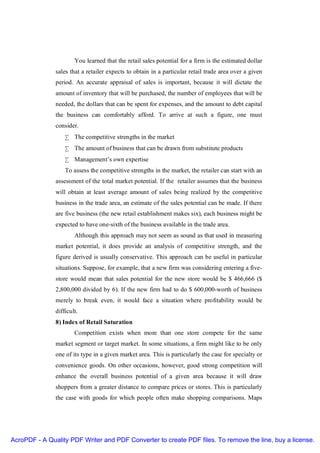 You learned that the retail sales potential for a firm is the estimated dollar
               sales that a retailer expects to obtain in a particular retail trade area over a given
               period. An accurate appraisal of sales is important, because it will dictate the
               amount of inventory that will be purchased, the number of employees that will be
               needed, the dollars that can be spent for expenses, and the amount to debt capital
               the business can comfortably afford. To arrive at such a figure, one must
               consider.
                   • The competitive strengths in the market
                   • The amount of business that can be drawn from substitute products
                   • Management’s own expertise
                   To assess the competitive strengths in the market, the retailer can start with an
               assessment of the total market potential. If the retailer assumes that the business
               will obtain at least average amount of sales being realized by the competitive
               business in the trade area, an estimate of the sales potential can be made. If there
               are five business (the new retail establishment makes six), each business might be
               expected to have one-sixth of the business available in the trade area.
                       Although this approach may not seem as sound as that used in measuring
               market potential, it does provide an analysis of competitive strength, and the
               figure derived is usually conservative. This approach can be useful in particular
               situations. Suppose, for example, that a new firm was considering entering a five-
               store would mean that sales potential for the new store would be $ 466,666 ($
               2,800,000 divided by 6). If the new firm had to do $ 600,000-worth of business
               merely to break even, it would face a situation where profitability would be
               difficult.
               8) Index of Retail Saturation
                       Competition exists when more than one store compete for the same
               market segment or target market. In some situations, a firm might like to be only
               one of its type in a given market area. This is particularly the case for specialty or
               convenience goods. On other occasions, however, good strong competition will
               enhance the overall business potential of a given area because it will draw
               shoppers from a greater distance to compare prices or stores. This is particularly
               the case with goods for which people often make shopping comparisons. Maps




AcroPDF - A Quality PDF Writer and PDF Converter to create PDF files. To remove the line, buy a license.
 