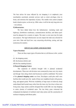 The best advice for areas affected by out shopping is to emphasize your
               merchandise assortment, promote services such as return privileges close to
               home, and minimize the importance of price. The smaller store cannot compete
               head to head on price, so do not try. Offer value; it will be the only long term win
               – win solution.
               9) Infrastructure
                       We have talked about how the infrastructure –including roads and
               highways, distribution warehouses, communications facilities, and labour pool-
               must be adequate for a country or region. The same is even more true for trade
               area analysis. The legal infrastructure can also impact the trade area selected for
               your store. State and local laws vary concerning advertising, zoning, and sign
               restrictions for retailers.


                                    SITE EVALUATION AND SELECTION
               Types of locations
                       There are three major types of location that we will discuss in this section
               :
               (I) the shopping center,
               (II) the business district, and
               (III) the free standing location.
               I) Planned Shopping Centres
                       The expansion of suburbia brought with it planned residential
               developments. These new sub divisions were connected by many new city streets
               and through fares along which retail businesses could be established. The notion
               of the planned shopping center was born. Developers could plan multi store
               facilities that would serve the needs of these new neighbour hoods with grocery,
               drug, and apparel goods. With the availability of large tracts of relatively cheap
               undeveloped land located many miles from the inner city, but close to these new
               living areas, large centres could be designed that would offer one stop shopping
               to entire clusters of residential areas. The last thirty years witnessed the
               widespread development of multiunit retail strip centres and the construction of
               multiacre shopping malls/theme parks.




AcroPDF - A Quality PDF Writer and PDF Converter to create PDF files. To remove the line, buy a license.
 