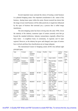 Several important issues surround the choice of locating a retail business
               in a planned shopping center. One important consideration is the nature of the
               business sharing leases space within the center. Recent research has shown that
               the image of your retail business will be either positively or negatively influenced
               by the types of business that surround you, a process that is called image
               transference.
                          The term shopping center has been evolving since the early 1950s. Given
               the maturity of the industry, numerous types of centers currently exist that go
               beyond the standard definitions. Industry nomenclature originally offered four
               basic terms : 1) neighbour hood, 2) community, 3) regional, and 4) super
               regional. However, as the industry has grow and changed, more types of centres
               have evolved, and these four classifications are no longer adequate.
                          The international Council of shopping centers (ICSC) has defined eight
               principal types.
               Type            Concept         Sq.ft       Acreage   Number   Type               Anchor   Prima
                                               including                                         Ratio*   ry
                                               Anchors                                                    Trade
                                                                                                          Areat
               1.Neighbour     Convenience     30,000-     3-15       1 or    Super market       30-50%   3
               hood center                     150,000                more                                miles
               2.Communit      General,        100,000-    10-40      2 or    Discount dept,     40-60%   3-6
               y center        merchandise,    350,000                more    store,                      miles
                               convenience                                    supermarket,
                                                                              drug, home
                                                                              improvement
                                                                              large
                                                                              specialty/disco
                                                                              unt apparel
               3.Regional      General,        400,000-    40-100     2 or    Full –line dept.   50-70%   5-15
               center          merchandise,    800,000                more    store, jr. dept.            miles
                               fashion                                        store, mass
                               (mall,                                         merchant, disc.
                               typically                                      dept. store,
                               enclosed)                                      fashion apparel
               4.Super         Similar to      800,000 +   60-120    3 or     Full –line dept.   50-70%   5-25
               regional        regional                              more     store, jr. dept.            miles
               center          center, but                                    store, mass
                               has more                                       merchant, disc.
                               variety and                                    dept. store,
                               assortment                                     fashion apparel
               5.Fashion       Higher end,     80,000-     5-25      N/A      Fashion            N/A      5-15
               /speciality     fashion         250,000                                                    miles
               center          assortment
               6.Power         Category        250,000-    25-80     3 or     Category           75-90%   5-10
               center          dominant        600,000               more     killers, home               miles
                               anchors, few                                   improvement,
                               small tenants                                  discount dept,




AcroPDF - A Quality PDF Writer and PDF Converter to create PDF files. To remove the line, buy a license.
 
