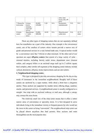 store, ware
                                                                            house club, off-
                                                                            price
               7.Theme/fes     Leisure,      80,000-    5-20      N/A       Restaurants,       N/A      N/A
               tival center    tourist       250,000                        entertainment
                               oriented,
                               retail and
                               service
               8.Outlet        Manufacture   50,000-    10-50     N/A       Manufacturers’     N/A      25-75
               center          s’ outlet     400,000                        outlet store                miles
                               stores


                          There are other types of shopping centers that are not separately defined
               here but nonetheless are a part of the industry. One example is the convenience
               center, one of the smallest of centers where tenants provide a narrow mix of
               goods and personal services to a very limited trade area. A typical anchor would
               be a convenience store like 7-Eleven or other minimart. At the other end of size
               spectrum are super off-price centers that consist of a large variety of value –
               oriented retailers, including factory outlet stores, department store closeout
               outlets, and category killers in an enclosed mega mall (up to 2 million square
               feet) complex, other similar sub segments of the shopping center industry include
               vertical, downtown, off-price, home improvement, and car care centers.
               1. Neighbourhood shopping center.
                          This type is designed to provide convenience shopping for the day-to-day
               needs of consumers in the immediate neighbourhood. Roughly half of these
               centers are anchored by a super market, while about a third have a drugstore
               anchor. These anchors are supported by smaller stores offering drugs, sundries,
               snacks, and personal services. A neighbourhood center is usually configured as a
               straight –line strip with no enclosed walkway or mall area, although a canopy
               may connect the store fronts.
                          The relatively small size of the strip center means that it offers a rather
               narrow array of convenience or speciality stores. It is best designed to serve
               individuals living in the immediate vicinity or frequent passers by who would see
               the stores in the center as being “convenient”. The neighbourhood strip center can
               be placed almost anywhere that land permits. Inter sections and main
               thoroughfares are the most popular sites.




AcroPDF - A Quality PDF Writer and PDF Converter to create PDF files. To remove the line, buy a license.
 
