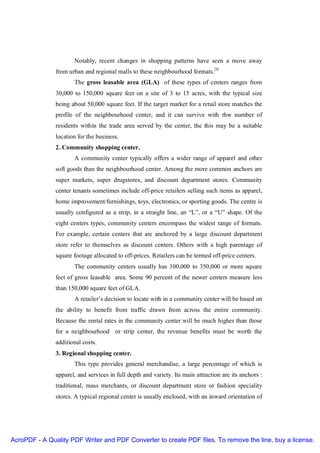 Notably, recent changes in shopping patterns have seen a move away
               from urban and regional malls to these neighbourhood formats.20
                      The gross leasable area (GLA) of these types of centers ranges from
               30,000 to 150,000 square feet on a site of 3 to 15 acres, with the typical size
               being about 50,000 square feet. If the target market for a retail store matches the
               profile of the neighbourhood center, and it can survive with thw number of
               residents within the trade area served by the center, the this may be a suitable
               location for the business.
               2. Community shopping center.
                      A community center typically offers a wider range of apparel and other
               soft goods than the neighbourhood center. Among the more common anchors are
               super markets, super drugstores, and discount department stores. Community
               center tenants sometimes include off-price retailers selling such items as apparel,
               home improvement/furnishings, toys, electronics, or sporting goods. The centre is
               usually configured as a strip, in a straight line, an “L”, or a “U” shape. Of the
               eight centers types, community centers encompass the widest range of formats.
               For example, certain centers that are anchored by a large discount department
               store refer to themselves as discount centers. Others with a high parentage of
               square footage allocated to off-prices. Retailers can be termed off-price centers.
                      The community centers usually has 100,000 to 350,000 or more square
               feet of gross leasable area. Some 90 percent of the newer centers measure less
               than 150,000 square feet of GLA.
                      A retailer’s decision to locate with in a community center will be based on
               the ability to benefit from traffic drawn from across the entire community.
               Because the rental rates in the community center will be much higher than those
               for a neighbourhood or strip center, the revenue benefits must be worth the
               additional costs.
               3. Regional shopping center.
                      This type provides general merchandise, a large percentage of which is
               apparel, and services in full depth and variety. Its main attraction are its anchors :
               traditional, mass merchants, or discount department store or fashion speciality
               stores. A typical regional center is usually enclosed, with an inward orientation of




AcroPDF - A Quality PDF Writer and PDF Converter to create PDF files. To remove the line, buy a license.
 
