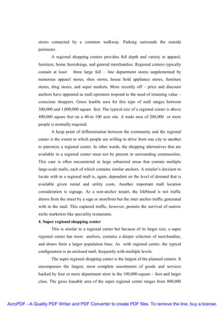 stores connected by a common walkway. Parking surrounds the outside
               perimeter.
                      A regional shopping centers provides full depth and variety in apparel,
               furniture, home furnishings, and general merchandise. Regional centers typically
               contain at least    three large full – line department stores supplemented by
               numerous apparel stores, shoe stores, house hold appliance stores, furniture
               stores, drug stores, and super markets. More recently off – price and discount
               anchors have appeared as mall operators respond to the need of retaining value –
               conscious shoppers. Gross leasble area for this type of mall ranges between
               300,000 and 1,000,000 square feet. The typical size of a regional center is above
               400,000 square feet on a 40-to 100 acre site. A trade area of 200,000 or more
               people is normally required.
                      A keep point of differentiation between the community and the regional
               center is the extent to which people are willing to drive from one city to another
               to patronize a regional center. In other wards, the shopping alternatives that are
               available in a regional center must not be present in surrounding communities.
               This case is often encountered in large urbanized areas that contain multiple
               large-scale malls, each of which contains similar anchors. A retailer’s decision to
               locate with in a regional mall is, again, dependent on the level of demand that is
               available given rental and utility costs. Another important mall location
               consideration is signage. As a non-anchor tenant, the lifeblood is not traffic
               drawn from the street by a sign or storefront but the inter anchor traffic generated
               with in the mail. This captured traffic, however, permits the survival of narrow
               niche marketers like speciality restaurants.
               4. Super regional shopping center
                      This is similar to a regional center but because of its larger size, a super
               regional center has more anchors, contains a deeper selection of merchandise,
               and draws from a larger population base. As with regional center, the typical
               configuration is an enclosed mall, frequently with multiple levels.
                      The super regional shopping center is the largest of the planned centers. It
               encompasses the largest, most complete assortments of goods and services
               backed by four or more department store in the 100,000-square – foot and larger
               class. The gross leasable area of the super regional center ranges from 800,000




AcroPDF - A Quality PDF Writer and PDF Converter to create PDF files. To remove the line, buy a license.
 