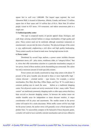 square feet to well over 1,000,000. The largest super regional, the west
               Edmonton Mall, is located in Edmonton, Alberta, Canada, and boasts 5.2 million
               square feet of floor space and 3.8 million feet of GLA. More than 20 million
               people visited its 823 stores, 110 restaurants, and indoor amusement park in a
               single year
               5. Fashion/speciality center
                      This type is composed mainly of upscale apparel shops, boutiques, and
               craft shops carrying selected fashion or unique merchandise of high quality and
               price. These centers need not be anchored, although sometimes restaurants or
               entertainment can provide the draw of anchors. The physical design of the center
               is very sophisticated, emphasizing a rich décor and high quality landscaping.
               These centers usually are found in trade areas having high income levels.
               6. Power center
                      Dominated by several large anchors, a power center includes discount
               department stores, off – price stores, warehouse clubs, or “category killers,” that
               is, stores that offer tremendous selection in a particular merchandise category at
               low prices. Some of these anchors can be freestanding (un connected). The canter
               has only a minimum amount of small speciality tenants.
                      Power centers are usually constructed as large strip centers with atleast 75
               percent of the gross leasable area devoted to three or more high-traffic high –
               volume discount – oriented anchor – type tenants. For example, a service
               merchandise, Pets Mart, Best Buy, Office Depot, and Toys ‘R’ Us could share a
               common parking area in much the same            fashion as a traditional shopping
               center. Not all power centers are newly constructed. In fact , many viable “Power
               centers” are traditional community shopping malls or older open centers that have
               been revived as discount shopping centers. In between the anchor stores are
               smaller leasable areas for independent or chain discount retailers. A major
               consideration will be price and assortments. The smaller tenant in the power
               center will need to be a niche discounter. While traffic counts will be very high
               for the power centers, the anchor stores will generally cover a broad spectrum of
               product lines. To successfully compete in the backyard of these discounts giants,
               a retailer will need to have carefully selected merchandise and services offered to




AcroPDF - A Quality PDF Writer and PDF Converter to create PDF files. To remove the line, buy a license.
 
