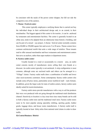 be consistent with the needs of the power center shopper, but fall out side the
               competitive mix of the anchors.
               7. Theme / Festival center
                          This center typically employees a unifying theme that is carried out buy
               the individual shops in their architectural design and, to an extend, in their
               merchandise. The biggest appeal of this center is for tourists ; it can be anchored
               by restaurants and entertainment facilities. The center is generally located in an
               urban area, tends to be adapted from an older(some times historic ) building, and
               can be part of a mixed – use project. A theme / festival center normally contains
               from 80,000 to 250,000 square feet and covers 5 to 20 acres. Theme centers have
               common architectural motifs that unite a wide range of retailers. These tenants
               tend to offer unusual merchandise and have restaurants and entertainment centers
               that serve as anchors, rather than super markets or department stores.
               8. Factory outlet center
                          Usually located in a rural or occasionally in a tourist    area, an outlet
               center consists mostly of manufactures stores selling their own brands at a
               discount. An outlet center typically is not anchored. A strip configuration is most
               common, although some are enclosed malls and others can be arranged in a
               “Village” cluster. Factory outlet malls draw a combination of middle and lower
               class socio-economic customers. Some contemporary factory outlet centers also
               include some off price stores, particularly newer multilevel mall – style formats.
               In addition, given the larger scale for mats of outlets centers, factory outlets seem
               ideally suited for tourist destinations.
                          Factory outlet stores provide manufactures with a way to sell the products
               that were over produced with out going through the traditional retail distribution
               channel. Sensitivity to location is a key issue here since many brands can be sold
               in both a factory outlet store and the traditional retail store. Factory outlet stores
               seem to be most popular among speciality clothing, sporting goods, leather
               goods, luggage shoes, and house wares manufactures. A factory outlet mall is
               typically located at least thirty miles from national retail chains in order to draw
               traffic.
               II) Central Business District




AcroPDF - A Quality PDF Writer and PDF Converter to create PDF files. To remove the line, buy a license.
 