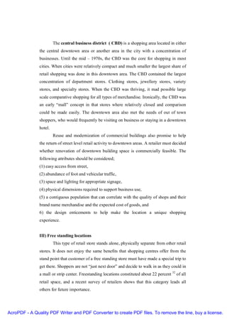 The central business district ( CBD) is a shopping area located in either
               the central downtown area or another area in the city with a concentration of
               businesses. Until the mid – 1970s, the CBD was the core for shopping in most
               cities. When cities were relatively compact and much smaller the largest share of
               retail shopping was done in this downtown area. The CBD contained the largest
               concentration of department stores. Clothing stores, jewellery stores, variety
               stores, and specialty stores. When the CBD was thriving, it mad possible large
               scale comparative shopping for all types of merchandise. Ironically, the CBD was
               an early “mall” concept in that stores where relatively closed and comparison
               could be made easily. The downtown area also met the needs of out of town
               shoppers, who would frequently be visiting on business or staying in a downtown
               hotel.
                        Reuse and modernization of commercial buildings also promise to help
               the return of street level retail activity to downtown areas. A retailer must decided
               whether renovation of downtown building space is commercially feasible. The
               following attributes should be considered;
               (1) easy access from street,
               (2) abundance of foot and vehicular traffic,
               (3) space and lighting for appropriate signage,
               (4) physical dimensions required to support business use,
               (5) a contiguous population that can correlate with the quality of shops and their
               brand name merchandise and the expected cost of goods, and
               6) the design enticements to help make the location a unique shopping
               experience.


               III) Free standing locations
                        This type of retail store stands alone, physically separate from other retail
               stores. It does not enjoy the same benefits that shopping centres offer from the
               stand point that customer of a free standing store must have made a special trip to
               get there. Shoppers are not “just next door” and decide to walk in as they could in
               a mall or strip center. Freestanding locations constituted about 22 percent 32 of all
               retail space, and a recent survey of retailers shows that this category leads all
               others for future importance.




AcroPDF - A Quality PDF Writer and PDF Converter to create PDF files. To remove the line, buy a license.
 