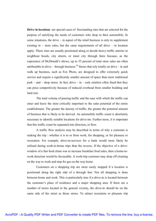Drive in locations are special cases of freestanding sites that are selected for the
               purpose of satisfying the needs of customers who shop in their automobile. In
               some situations, the drive – in aspect of the retail business is only to supplement
               existing in – store sales, but the same requirements of all drive – in location
               apply. These sites are usually positioned along or decide heavy traffic arteries in
               neighbour hoods, city streets, or inner city through fares because, as the
               experience of McDonald’s shows, up to 55 percent of total store sales are often
               attributable to drive – through business.36 Stores that rely totally on drive – in and
               walk up business, such as Fox Photo, are designed to offer extremely quick
               service and require a significantly smaller amount of space than more traditional
               park – and – shop stores. In fact, drive – in – only retailers often fined that they
               can price competitively because of reduced overhead from smaller building and
               land size.
                       The total volume of passing traffic and the ease with which the traffic can
               enter and leave the store critically important to the sales potential of the entire
               establishment. The greater the density of traffic, the greater the potential amount
               of business that is likely to be derived. An automobile traffic count is absolutely
               necessary to identify suitable locations for drive-ins. Further more, it is important
               that this traffic count be separated into direction, or flow.
                       A traffic flow analysis may be described in terms of why a customer is
               making the trip : whether it is to or from work, for shopping, or for pleasure or
               recreation. For example, drive-in-services for a bank would more likely be
               utilized during work-to-home trips than the reverse. If the objective of a drive-
               window of a fast food chain was to increase breakfast food sales, then a home-to-
               work direction would be favourable. A work-trip customer may drop off cleaning
               on the way to work and stop for gas on the way home.
                       Customers on a shopping trip are more easily stopped if a location is
               positioned along the right side of a through fare. Not all shopping is done
               between home and work. This is particularly true if a drive-in is located between
               the customer’s place of residence and a major shopping area. If there are a
               number of stores located in the general vicinity, the drive-in should be on the
               same side of the street as those stores. To attract recreation or pleasure trip




AcroPDF - A Quality PDF Writer and PDF Converter to create PDF files. To remove the line, buy a license.
 