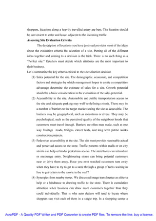 shoppers, locations along a heavily travelled artery are best. The location should
               be convenient to enter and leave, adjacent to the incoming traffic.
               Assessing Site Evaluation Criteria
                       The description of locations you have just read provides most of the ideas
               about the evaluative criteria fro selection of a site. Putting all of the different
               ideas together and coming to a decision is the trick. There is no such thing as a
               “Perfect site.” Retailers must decide which attributes are the most important to
               their business.
               Let’s summarize the key criteria critical to the site selection decision
                  (1) Sales potential for the site. The demographic, economic, and competition
                       factors and strategies by which management hopes to create a competitive
                       advantage determine the estimate of sales for a site. Growth potential
                       should be a basic consideration in the evaluation of the sales potential.
                  (2) Accessibility to the site. Automobile and public transportation access to
                       the site and adequate parking may well be defining criteria. There may be
                       a number of barriers to the target market seeing the site as accessible. The
                       barriers may be geographical, such as mountains or rivers. They may be
                       psychological, such as the perceived quality of the neighbour hoods that
                       customers must travel through. Barriers are often man made, such as one
                       way frontage roads, bridges, clover leafs, and long term public works
                       construction projects.
                  (3) Pedestrian accessibility at the site. The site must provide reasonable actual
                       and perceived access to the store. Traffic patterns within malls or on city
                       streets can help or hinder pedestrian access. The storefronts can intimidate
                       or encourage entry. Neighbouring stores can bring potenial customers
                       near or drive them away. Have you ever watched customers turn away
                       when they have to try to get to a store through a group of teens waiting in
                       line to get tickets to the movie in the mall?
                  (4) Synergies from nearby stores. We discussed image transference as either a
                       help or a hindrance to drawing traffic to the store. There is cumulative
                       attraction when business can draw more customers together than they
                       could individually. That is why auto dealers will tend to locate where
                       shoppers can visit each of them in a single trip. In a shopping center a




AcroPDF - A Quality PDF Writer and PDF Converter to create PDF files. To remove the line, buy a license.
 