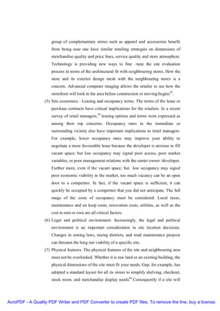 group of complementary stores such as apparel and accessories benefit
                     from being near one have similar retailing strategies on dimensions of
                     merchandise quality and price lines, service quality and store atmosphere.
                     Technology is providing new ways to fine –tune the site evaluation
                     process in terms of the architectural fit with neighbouring stores. How the
                     store and its exterior design mesh with the neighbouring stores is a
                     concern. Advanced computer imaging allows the retailer to see how the
                     storefront will look in the area before construction or moving begins38.
                  (5) Site economics : Leasing and occupancy terms. The terms of the lease or
                     purchase contracts have critical implications for the retailers. In a recent
                     survey of retail managers,39 leasing options and terms were expressed as
                     among their top concerns. Occupancy rates in the immediate or
                     surrounding vicinity also have important implications to retail managers.
                     For example, lower occupancy rates may improve your ability to
                     negotiate a more favourable lease because the developer is anxious to fill
                     vacant space; but low occupancy may signal poor access, poor market
                     variables, or poor management relations with the center owner /developer.
                     Further more, even if the vacant space; but low occupancy may signal
                     poor economic viability in the market, too much vacancy can be an open
                     door to a competitor. In fact, if the vacant space is sufficient, it can
                     quickly be occupied by a competitor that you did not anticipate. The full
                     range of the costs of occupancy must be considered. Local taxes,
                     maintenance and un keep costs, renovation costs, utilities, as well as the
                     cost to rent or own are all critical factors.
                  (6) Legal and political environment. Increasingly, the legal and political
                     environment is an important consideration in site location decisions.
                     Changes in zoning laws, taxing districts, and road maintenance projects
                     can threaten the long run viability of a specific site.
                  (7) Physical features. The physical features of the site and neighbouring area
                     must not be overlooked. Whether it is raw land or an existing building, the
                     physical dimensions of the site must fit your needs. Gap, for example, has
                     adopted a standard layout for all its stores to simplify shelving, checkout,
                     stock room, and merchandise display needs40 Consequently if a site will




AcroPDF - A Quality PDF Writer and PDF Converter to create PDF files. To remove the line, buy a license.
 