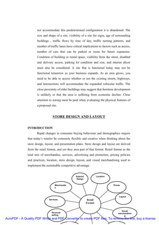 not accommodate this predetermined configuration it is abandoned. The
                      size and shape of a site, visibility of a site for signs, age of surrounding
                      buildings , traffic flows by time of day, traffic turning patterns, and
                      number of traffic lanes have critical implications to factors such as access,
                      number of cars that can be parked or room for future expansion.
                      Condition of building or rental space, visibility from the street, disabled
                      and delivery access, parking lot condition and size, and interior décor
                      must also be considered. A site that is functional today may not be
                      functional tomorrow as your business expands. As an area grows, you
                      need to be able to access whether or not the existing streets, highways,
                      and intersections will accommodate the expanded vehicular traffic. The
                      close proximity of older buildings may suggest that furniture development
                      is unlikely or that the area is suffering from economic decline. Close
                      attention to zoning must be paid when evaluating the physical features of
                      a proposed site.


                                   STORE DESIGN AND LAYOUT


               INTRODUCTION
                      Rapid changes in consumer buying behaviour and demographics require
               that today’s retailer be extremely flexible and creative when thinking about the
               store design, layout, and presentation plans. Store design and layout are derived
               from the retail format, and yet they area part of that format. Retail format as the
               total mix of merchandise, services, advertising and promotion, pricing policies
               and practices, location, store design, layout, and visual merchandising used to
               implement the sustainable competitive advantage.


                                                      Exterior             Location
                                                      Design


                                     Merchandis                                       Prices
                                     e



                                                                                           Layout
                                Services                          Retail
                                                                 Format


                                                                                             Visual
                                  Personal                                                merchandisin
                                  selling                                                      g
AcroPDF - A Quality PDF Writer and PDF Converter to create PDF files. To remove the line, buy a license.
 