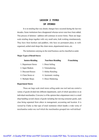 LESSON 2 TYPES
                                                  OF STORES
                      It is in retailing that very drastic changes have occurred during the last two
               decades. Some institutions have disappeared whereas newer ones have been added.
               This process of deletion / addition still continues in newer forms. There are large-
               scale retailing shops together with very small units, both working simultaneously.
               They have from hawkers and peddlers, who have no permanent place, to well-
               organised, settled retail shops like chain stores, departmental stores, etc.

                      The institutions carrying on the retail business can be classified as under

               Major Types of Retail Stores

                        Instore-Retaling            Non-Store Retailing             Franchising
                   1. Department Stores          1. Direct Selling
                   2. Super Markets              2. Telemarketing
                   3. Discount Houses            3. Online Retailing
                   4. Chain Stores or            4. Automatic vending
                   5. Multiple Shops             5. Direct Marketing.

               Department Stores

                      These are large scale retail stores selling under one roof and one control a
               variety of goods divided into different departments, each of which specializes in an
               individual merchandise. Converse is of the opinion that a department store is a retail
               shop handling several classes of goods including fast moving consumer goods, each
               class being separated from others in management, accounting and location. It is
               viewed by Clarke as that type of retail institution which handle a wide verity of
               merchandise under one roof which the merchandise grouped into well-defined




AcroPDF - A Quality PDF Writer and PDF Converter to create PDF files. To remove the line, buy a license.
 
