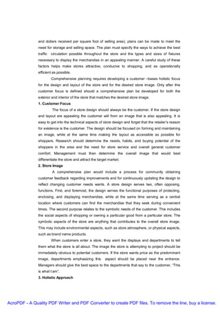 and dollars received per square foot of selling area), plans can be made to meet the
               need for storage and selling space. The plan must specify the ways to achieve the best
               traffic   circulation possible throughout the store and the types and sizes of fixtures
               necessary to display the merchandise in an appealing manner. A careful study of these
               factors helps make stores attractive, conducive to shopping, and as operationally
               efficient as possible.
                         Comprehensive planning requires developing a customer –bases holistic focus
               for the design and layout of the store and for the desired store image. Only after this
               customer focus is defined should a comprehensive plan be developed for both the
               exterior and interior of the store that matches the desired store image.
               1. Customer Focus
                         The focus of a store design should always be the customer. If the store design
               and layout are appealing the customer will from an image that is also appealing. It is
               easy to get into the technical aspects of store design and forget that the retailer’s reason
               for existence is the customer. The design should be focused on forming and maintaining
               an image, while at the same time making the layout as accessible as possible for
               shoppers. Research should determine the needs, habits, and buying potential of the
               shoppers in the area and the need for store service and overall general customer
               comfort. Management must then determine the overall image that would best
               differentiate the store and attract the target market.
               2. Store Image
                         A comprehensive plan would include a process for community obtaining
               customer feedback regarding improvements and for continuously updating the design to
               reflect changing customer needs wants. A store design serves two, often opposing,
               functions. First, and foremost, the design serves the functional purposes of protecting,
               enclosing, and displaying merchandise, while at the same time serving as a central
               location where customers can find the merchandise that they seek during convenient
               times. The second purpose relates to the symbolic needs of the customer. This includes
               the social aspects of shopping or owning a particular good from a particular store. The
               symbolic aspects of the store are anything that contributes to the overall store image.
               This may include environmental aspects, such as store atmosphere, or physical aspects,
               such as brand name products.
                         When customers enter a store, they want the displays and departments to tell
               them what the store is all about. The image the store is attempting to project should be
               immediately obvious to potential customers. If the store wants price as the predominant
               image, departments emphasizing this         aspect should be placed near the entrance.
               Managers should give the best space to the departments that say to the customer, “This
               is what I am”.
               3. Holistic Approach




AcroPDF - A Quality PDF Writer and PDF Converter to create PDF files. To remove the line, buy a license.
 