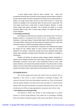 a store’s design should match the store’s character. This              means that
               consideration should be given to the type of store image the merchant hopes to project. It
               includes exterior design and interior arrangements for selling and non selling activities. In
               addition, the design should match with that of other stores around it; it should also
               enhance the salability of the merchandise within the store and be in good taste. The
               store design should have a single theme or image throughout. Attempts              to create
               several images often greater competition. This is because the retailer is no longer
               competing against stores within a single image category, but instead with stores in
               several categories.
               4. Technology and Planning
                       Store designs are becoming more complex as new formats evolve. For this and
               efficiency reasons, it is becoming more common to rely on technology to assist in
               developing a store layout design. Computer-aided design (CAD) helps plan stores that
               more space-efficient. Planning can be done quickly and changes are easy to make. New
               construction design for a 200,00-squre-design software and hardware.
                       In the store itself, new combinations of interactive and multimedia technologies
               will change the way retailers design for direct customer contact and information
               assistance. For example, a self-service concept store may be developed where kiosks
               replace sales associates, providing product information and updates on availability of
               merchandise.
                       Retailers will likewise be exploring creative linkages between participation in
               electronic home shopping channels and in-store selling. Through the use of interactive
               technologies, consumers will be able to view merchandise choices at home, make
               product selections, and conclude the purchase transaction. They will be able to choose
               whether to wait and receive their purchases through transportation carriers or to proceed
               directly to the retailer’s store or depot where the merchandise will be ready for pickup.


               EXTERIOR DESIGN
                       The exterior design must protect the interior from the elements. Just as
               important, it also serves to convey information to potential customers. The
               exterior is first part of the store that potential customers see. They will determine
               from the outside whether or not they wish to enter and shop. It is critical that the
               outside of the store gain the attention of customers and entice them to enter. If the
               outside does not reflect an image appropriate to customers, they will not enter.
               1. New Building versus Existing Facility
                       The decision to build a new facility or seek existing space is a critical
               element in exterior design planning. Each option has its advantages. Building
               allows the retailer to design all aspects of the exterior and interior. However, this



AcroPDF - A Quality PDF Writer and PDF Converter to create PDF files. To remove the line, buy a license.
 
