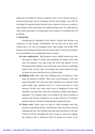 option may be limited by location availability, time, or cost. Buying, renting, or
               leasing existing space has the advantage of being much quicker, may offer the
               advantage of a superior location and may be less expensive. However, a retailer is
               often limited in what can be done with regard to design issues. It is often the case
               where major renovations of existing space are as expensive as building from the
               ground up.
               2. Restrictions
                      Recognizing the importance of the exterior, retailers have become very
               competitive in their designs. Unfortunately, this has often led to many areas
               looking like a war zone of competing colors, signs, shapes, and sounds. Both
               property owners and governments alike have taken steps to ensure that consumers
               are not assaulted by on overwhelming amount of stimuli.
                  (a) Lease requirements. Many property owners require retailers that lease
                      their space to adhere to certain rules regarding store design. These rules
                      serve two purposes. First, they assure the owner that property will be
                      maintained good condition; and second, they ensure that the surrounding
                      property does not lose value. For example, most malls require that signs
                      be certain sizes and often limit the use of intense light.
                  (b) Building codes. Most cities have building codes for businesses; often
                      many are directed at retailers. These serve several purposes. First, they
                      protect the public. Fire codes and safety regulations are examples. Some
                      codes include sign ordinances that try to create some kind of visual
                      harmony. Second, they ensure equal access to shopping for those with
                      disabilities; and third, they reflect the community’s attitude with regard to
                      appearance. For example, many town recognize the need of retailers to
                      promote their business through the use of signs. However, for aesthetic
                      purposes, they have limited or abolished signs in particular areas.
                  (c) Theme areas. Theme areas are those in which buildings must meet
                      structural requirements that fit a certain theme. Many downtown areas are
                      implementing very strict building codes that allow businesses to stay only
                      if they fit with the atmosphere the area is trying to create. For example,
                      the building codes in downtown Santa Fe require the exterior of the




AcroPDF - A Quality PDF Writer and PDF Converter to create PDF files. To remove the line, buy a license.
 