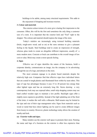 buildings to be adobe, among many structural requirements. This adds to
                      the enjoyment of shopping and increases tourism.
               3. Colour and materials
                       The exterior colour texture of a store give a lasting first impression to the
               consumer. Often, this will be the first and sometimes the only thing a customer
               sees of a store. It is important that the exterior look and “Feel” right to the
               shopper. The colours and material should express the image of the store.
                       Today’s retailers are increasingly using textured building materials
               (brick, rough-sawn wood, and so on) at the store entrance to give a pleasant
               feeling to the façade. Steel buildings tend to create an impression of strength,
               whereas glass tends to create an altogether different impression, usually of a
               more modern store. Concrete or bock can contribute to the overall image of low
               cost or value. Brick may create a more upscale feeling.
               4. Signs
                       Effective use of signs identifies the nature of the business, build a
               corporate identity, communicates an image, ties the company to its advertising
               through the use of a logo, and attracts to the store.
                      The most common signage is in plastic based materials despite the
               relatively high cost. Companies find that effective signs have individual letters
               that are coated in tough plastics and illuminated from within by neon tubes. This
               type of sign has advantages because it uses 15 to 20 percent less energy than
               other lighted signs and has an extremely long life. Stores desiring          a very
               contemporary look may use exposed tubes; small strip shopping centers may use
               hand crafted wooden signs to maintain a low profile. Backlight signs offer a
               slightly more expensive possibility. Instead of the light splashing out of the front
               of the letter, it washes the wall with a silhouette. Mall tenants may be limited in
               the type and size of their sign management rules. Signs from materials such as
               wood or metal that have direct lighting can be used to create different images
               from luxury to country. However, plastic technology today allows the creation of
               nearby and look.
               (a) Exterior walls and signs.
                      Many retailers use the exterior wall space to promote their store. Painting
               the name and logo of a business on the exterior is often less expensive than




AcroPDF - A Quality PDF Writer and PDF Converter to create PDF files. To remove the line, buy a license.
 