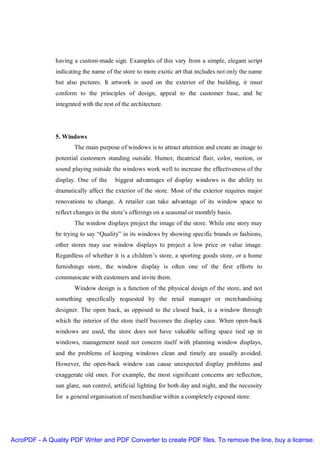 having a custom-made sign. Examples of this vary from a simple, elegant script
               indicating the name of the store to more exotic art that includes not only the name
               but also pictures. It artwork is used on the exterior of the building, it must
               conform to the principles of design, appeal to the customer base, and be
               integrated with the rest of the architecture.




               5. Windows
                      The main purpose of windows is to attract attention and create an image to
               potential customers standing outside. Humor, theatrical flair, color, motion, or
               sound playing outside the windows work well to increase the effectiveness of the
               display. One of the      biggest advantages of display windows is the ability to
               dramatically affect the exterior of the store. Most of the exterior requires major
               renovations to change. A retailer can take advantage of its window space to
               reflect changes in the store’s offerings on a seasonal or monthly basis.
                      The window displays project the image of the store. While one story may
               be trying to say “Quality” in its windows by showing specific brands or fashions,
               other stores may use window displays to project a low price or value image.
               Regardless of whether it is a children’s store, a sporting goods store, or a home
               furnishings store, the window display is often one of the first efforts to
               communicate with customers and invite them.
                      Window design is a function of the physical design of the store, and not
               something specifically requested by the retail manager or merchandising
               designer. The open back, as opposed to the closed back, is a window through
               which the interior of the store itself becomes the display case. When open-back
               windows are used, the store does not have valuable selling space tied up in
               windows, management need not concern itself with planning window displays,
               and the problems of keeping windows clean and timely are usually avoided.
               However, the open-back window can cause unexpected display problems and
               exaggerate old ones. For example, the most significant concerns are reflection,
               sun glare, sun control, artificial lighting for both day and night, and the necessity
               for a general organisation of merchandise within a completely exposed store.




AcroPDF - A Quality PDF Writer and PDF Converter to create PDF files. To remove the line, buy a license.
 