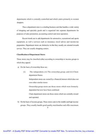 departments which is centrally controlled and which caters primarily to women
               shoppers.

                       Thus a department store is a retailing business unit that handles a wide variety
               of shopping and specialty goods and is organized into separate departments for
               purposes of sales promotion, accounting control and store operation.

                       Recent trends are to add departments for automotive, recreational and sports
               equipment, as well a services such as insurance, travel advice and income-tax
               preparation. Department stores are distinctive in that they usually are oriented towards
               service. They are usually shopping centers.


               Classification of Department Stores

               These stores may be classified either according to ownership or income groups to
               which they appeal.

                a) On the basis of ownership these are :

                        (i)      The independent; (ii) The ownership group; and (iii) Chain
                                department Stores.

                                Independent stores are owned by a financial interest which does not
                                own other similar stores

                                Ownership group stores are those stores which were formerly
                                dependent but now have been combined.

                                Chain department stores are those stores which are centrally owned
                                and operated.

                b) On the basis of income groups, These stores cater to the middle and high income
                    groups. They usually handle good quality merchandise and offer maximum
                                                     9




AcroPDF - A Quality PDF Writer and PDF Converter to create PDF files. To remove the line, buy a license.
 