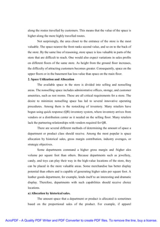 along the routes travelled by customers. This means that the value of the space is
               higher along the more highly travelled routes.
                      Not surprisingly, the area closet to the entrance of the store is the most
               valuable. The space nearest the front ranks second value, and so on to the back of
               the store. By the same line of reasoning, store space is less valuable in parts of the
               store that are difficult to reach. One would also expect variations in sales profits
               on different floors of the same store. As height from the ground floor increases,
               the difficulty of attracting customers becomes greater. Consequently, space on the
               upper floors or in the basement has less value than space on the main floor.
               2. Space Utilization and Allocation
                      The available space in the store is divided into selling and nonselling
               areas. The nonselling space includes administrative offices, storage, and customer
               amenities, such as rest rooms. These are all critical requirements for a store. The
               desire to minimize nonselling space has led to several innovative operating
               procedures. Among them is the restocking of inventory. Many retailers have
               begun using quick response (QR) inventory system, where inventory arrives from
               vendors or a distribution center as it needed on the selling floor. Many retailers
               lack the partnering relationships with vendors required for QR.
                      There are several different methods of determining the amount of space a
               department or product class should receive. Among the most popular is space
               allocation by historical sales, gross margin contribution, industry averages, or
               strategic objectives.
                      Some departments command a higher gross margin and /higher ales
               volume per square foot than others. Because departments such as jewellery,
               candy, and toys can play their way in the high-value locations of the store, they
               can be placed in the more valuable areas. Some merchandise has better display
               potential than others and is capable of generating higher sales per square foot. A
               leather goods department, for example, lends itself to an interesting and dramatic
               display. Therefore, departments with such capabilities should receive choice
               locations.
               a) Allocation by historical sales.
                      The amount space that a department or product is allocated is sometimes
               based on the proportional sales of the product. For example, if apparel




AcroPDF - A Quality PDF Writer and PDF Converter to create PDF files. To remove the line, buy a license.
 