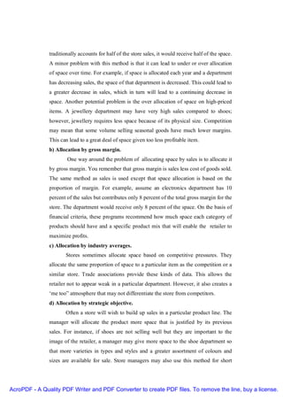 traditionally accounts for half of the store sales, it would receive half of the space.
               A minor problem with this method is that it can lead to under or over allocation
               of space over time. For example, if space is allocated each year and a department
               has decreasing sales, the space of that department is decreased. This could lead to
               a greater decrease in sales, which in turn will lead to a continuing decrease in
               space. Another potential problem is the over allocation of space on high-priced
               items. A jewellery department may have very high sales compared to shoes;
               however, jewellery requires less space because of its physical size. Competition
               may mean that some volume selling seasonal goods have much lower margins.
               This can lead to a great deal of space given too less profitable item.
               b) Allocation by gross margin.
                       One way around the problem of allocating space by sales is to allocate it
               by gross margin. You remember that gross margin is sales less cost of goods sold.
               The same method as sales is used except that space allocation is based on the
               proportion of margin. For example, assume an electronics department has 10
               percent of the sales but contributes only 8 percent of the total gross margin for the
               store. The department would receive only 8 percent of the space. On the basis of
               financial criteria, these programs recommend how much space each category of
               products should have and a specific product mix that will enable the retailer to
               maximize profits.
               c) Allocation by industry averages.
                      Stores sometimes allocate space based on competitive pressures. They
               allocate the same proportion of space to a particular item as the competition or a
               similar store. Trade associations provide these kinds of data. This allows the
               retailer not to appear weak in a particular department. However, it also creates a
               ‘me too” atmosphere that may not differentiate the store from competitors.
               d) Allocation by strategic objective.
                      Often a store will wish to build up sales in a particular product line. The
               manager will allocate the product more space that is justified by its previous
               sales. For instance, if shoes are not selling well but they are important to the
               image of the retailer, a manager may give more space to the shoe department so
               that more varieties in types and styles and a greater assortment of colours and
               sizes are available for sale. Store managers may also use this method for short




AcroPDF - A Quality PDF Writer and PDF Converter to create PDF files. To remove the line, buy a license.
 