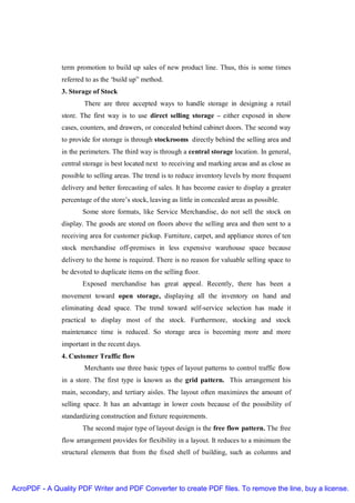 term promotion to build up sales of new product line. Thus, this is some times
               referred to as the ‘build up” method.
               3. Storage of Stock
                       There are three accepted ways to handle storage in designing a retail
               store. The first way is to use direct selling storage – either exposed in show
               cases, counters, and drawers, or concealed behind cabinet doors. The second way
               to provide for storage is through stockrooms directly behind the selling area and
               in the perimeters. The third way is through a central storage location. In general,
               central storage is best located next to receiving and marking areas and as close as
               possible to selling areas. The trend is to reduce inventory levels by more frequent
               delivery and better forecasting of sales. It has become easier to display a greater
               percentage of the store’s stock, leaving as little in concealed areas as possible.
                      Some store formats, like Service Merchandise, do not sell the stock on
               display. The goods are stored on floors above the selling area and then sent to a
               receiving area for customer pickup. Furniture, carpet, and appliance stores of ten
               stock merchandise off-premises in less expensive warehouse space because
               delivery to the home is required. There is no reason for valuable selling space to
               be devoted to duplicate items on the selling floor.
                      Exposed merchandise has great appeal. Recently, there has been a
               movement toward open storage, displaying all the inventory on hand and
               eliminating dead space. The trend toward self-service selection has made it
               practical to display most of the stock. Furthermore, stocking and stock
               maintenance time is reduced. So storage area is becoming more and more
               important in the recent days.
               4. Customer Traffic flow
                       Merchants use three basic types of layout patterns to control traffic flow
               in a store. The first type is known as the grid pattern. This arrangement his
               main, secondary, and tertiary aisles. The layout often maximizes the amount of
               selling space. It has an advantage in lower costs because of the possibility of
               standardizing construction and fixture requirements.
                      The second major type of layout design is the free flow pattern. The free
               flow arrangement provides for flexibility in a layout. It reduces to a minimum the
               structural elements that from the fixed shell of building, such as columns and




AcroPDF - A Quality PDF Writer and PDF Converter to create PDF files. To remove the line, buy a license.
 