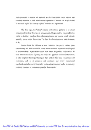 fixed partitions. Counters are arranged to give maximum visual interest and
               customer attention to each merchandise department. Counters can be positioned
               so that their angles will literally capture customer in a department.


                        The third type, the “shop” concept or boutique pattern, is a natural
               extension of the free flow layout arrangements. Shops must be presented to the
               public so that they stand out from other departments and become small, intimate
               specialty stores within themselves. The free flow layout patterns make this easy
               to do.
                        Stores should be laid out so that customers can get to various parts
               conveniently and with little effort. Some aisles are made larger and are designed
               to accommodate a higher traffic count than others. In general, aisles should be
               wide if the merchandise adjoining the aisle is the type that customers like to look
               at for a long time before purchasing; if there tends to be a large concentration of
               customers, such as at entrances and escalators and before promotional
               merchandise displays; or if the retailer is attempting to control traffic to maximize
               customer exposure to various merchandise departments.




AcroPDF - A Quality PDF Writer and PDF Converter to create PDF files. To remove the line, buy a license.
 