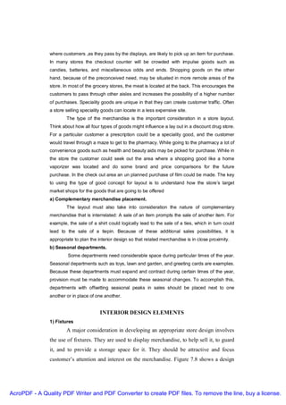 where customers ,as they pass by the displays, are likely to pick up an item for purchase.
               In many stores the checkout counter will be crowded with impulse goods such as
               candies, batteries, and miscellaneous odds and ends. Shopping goods on the other
               hand, because of the preconceived need, may be situated in more remote areas of the
               store. In most of the grocery stores, the meat is located at the back. This encourages the
               customers to pass through other aisles and increases the possibility of a higher number
               of purchases. Speciality goods are unique in that they can create customer traffic. Often
               a store selling speciality goods can locate in a less expensive site.
                       The type of the merchandise is the important consideration in a store layout.
               Think about how all four types of goods might influence a lay out in a discount drug store.
               For a particular customer a prescription could be a speciality good, and the customer
               would travel through a maze to get to the pharmacy. While going to the pharmacy a lot of
               convenience goods such as health and beauty aids may be picked for purchase. While in
               the store the customer could seek out the area where a shopping good like a home
               vaporizer was located and do some brand and price comparisons for the future
               purchase. In the check out area an un planned purchase of film could be made. The key
               to using the type of good concept for layout is to understand how the store’s target
               market shops for the goods that are going to be offered
               a) Complementary merchandise placement.
                       The layout must also take into consideration the nature of complementary
               merchandise that is interrelated: A sale of an item prompts the sale of another item. For
               example, the sale of a shirt could logically lead to the sale of a ties, which in turn could
               lead to the sale of a tiepin. Because of these additional sales possibilities, it is
               appropriate to plan the interior design so that related merchandise is in close proximity.
               b) Seasonal departments.
                        Some departments need considerable space during particular times of the year.
               Seasonal departments such as toys, lawn and garden, and greeting cards are examples.
               Because these departments must expand and contract during certain times of the year,
               provision must be made to accommodate these seasonal changes. To accomplish this,
               departments with offsetting seasonal peaks in sales should be placed next to one
               another or in place of one another.


                                        INTERIOR DESIGN ELEMENTS
               1) Fixtures
                       A major consideration in developing an appropriate store design involves
               the use of fixtures. They are used to display merchandise, to help sell it, to guard
               it, and to provide a storage space for it. They should be attractive and focus
               customer’s attention and interest on the merchandise. Figure 7.8 shows a design




AcroPDF - A Quality PDF Writer and PDF Converter to create PDF files. To remove the line, buy a license.
 