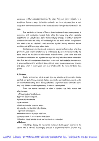developed by The Store décor Company for a new Pets Mart store. Notice how a
               traditional fixture, a cage for holding animals, has been integrated into a total
               deign that directs the customer to the store area and displays the merchandise for
               sale.
                          One way to bring the cost of fixtures down is standardization; customisation is
               expensive, and construction budgets today allow this luxury only where speciality
               departments can justify the cost. Some stores are trying to keep a lid on fixture costs with
               walls that don’t reach the ceiling but instead begin two feet down. Besides being cheaper
               and faster to put up, they don’t affect sprinklers, lighting, heating ventilation and air
               conditioning (HVAC),and other ceiling ducts.
                          Most stores are moving toward smaller and less dense fixtures than what they
               previously used, which is another way to control costs. But even more significantly, the
               trend reflects the reduction in many stores’ inventory levels. Glass cubes that once
               consisted of sixteen inch and eighteen-inch high bins may now be housed in twelve-inch
               bins. This way, although there are fewer items in each unit, it still looks full. Another trend
               is a renewed demand for wood and glass, which in recent years were demand for wood
               and glass, which in recent years were over shadowed by the more affordable clear
               plastic.


               2. Displays
                          Display an important role in a retail store. An attractive and informative display
               can help sell gods. Poorly designed displays can ruin the store’s atmosphere and centre
               an uncomfortable setting. Since displays often take up premium space with in the store,
               they carry a heavy burden of productivity in terms of creating sales.
                          There are several principals of rules of displays that help ensure their
               effectiveness :
               a)They should achieve balance,
               b) provide a dominant point,
               c) create eye movement
               d)low gradation,
               c) just merchandise to proper height,
               d) group the merchandise in the display,
               e)generate sales appeal ,
               f)keep merchandise in proper order, and
               g) display names of products and store name.
               h) Displays should also be simple and not chaotic or congested.
               a) Balance.
                          In building a display, it is important to make sure that it appears balanced to the
               viewer. This is achieved by arranging products in a symmetric manner. Displays may




AcroPDF - A Quality PDF Writer and PDF Converter to create PDF files. To remove the line, buy a license.
 