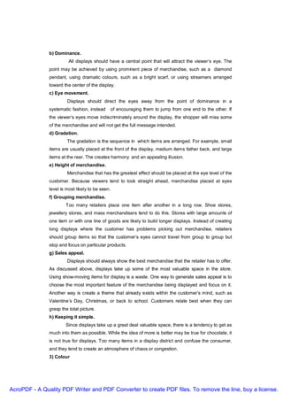 b) Dominance.
                         All displays should have a central point that will attract the viewer’s eye. The
               point may be achieved by using prominent piece of merchandise, such as a diamond
               pendant, using dramatic colours, such as a bright scarf, or using streamers arranged
               toward the center of the display.
               c) Eye movement.
                        Displays should direct the eyes away from the point of dominance in a
               systematic fashion, instead    of encouraging them to jump from one end to the other. If
               the viewer’s eyes move indiscriminately around the display, the shopper will miss some
               of the merchandise and will not get the full message intended.
               d) Gradation.
                        The gradation is the sequence in which items are arranged. For example, small
               items are usually placed at the front of the display, medium items father back, and large
               items at the rear. The creates harmony and an appealing illusion.
               e) Height of merchandise.
                        Merchandise that has the greatest effect should be placed at the eye level of the
               customer. Because viewers tend to look straight ahead, merchandise placed at eyes
               level is most likely to be seen.
               f) Grouping merchandise.
                       Too many retailers place one item after another in a long row. Shoe stores,
               jewellery stores, and mass merchandisers tend to do this. Stores with large amounts of
               one item or with one line of goods are likely to build longer displays. Instead of creating
               long displays where the customer has problems picking out merchandise, retailers
               should group items so that the customer’s eyes cannot travel from group to group but
               stop and focus on particular products.
               g) Sales appeal.
                        Displays should always show the best merchandise that the retailer has to offer.
               As discussed above, displays take up some of the most valuable space in the store.
               Using show-moving items for display is a waste. One way to generate sales appeal is to
               choose the most important feature of the merchandise being displayed and focus on it.
               Another way is create a theme that already exists within the customer’s mind, such as
               Valentine’s Day, Christmas, or back to school. Customers relate best when they can
               grasp the total picture.
               h) Keeping it simple.
                       Since displays take up a great deal valuable space, there is a tendency to get as
               much into them as possible. While the idea of more is better may be true for chocolate, it
               is not true for displays. Too many items in a display district and confuse the consumer,
               and they tend to create an atmosphere of chaos or congestion.
               3) Colour




AcroPDF - A Quality PDF Writer and PDF Converter to create PDF files. To remove the line, buy a license.
 