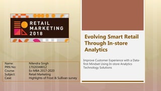 Evolving Smart Retail
Through In-store
Analytics
Improve Customer Experience with a Data-
first Mindset Using In-store Analytics
Technology Solutions
Name: Nilendra Singh
PRN No: 17020348012
Course: Ex-MBA 2017-2020
Subject: Retail Marketing
Case: Highlights of Frost & Sullivan survey
 
