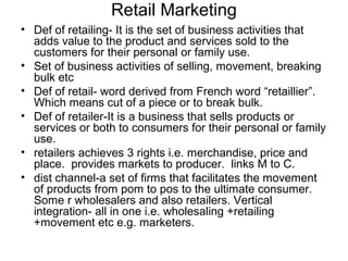 Retail Marketing
• Def of retailing- It is the set of business activities that
  adds value to the product and services sold to the
  customers for their personal or family use.
• Set of business activities of selling, movement, breaking
  bulk etc
• Def of retail- word derived from French word “retaillier”.
  Which means cut of a piece or to break bulk.
• Def of retailer-It is a business that sells products or
  services or both to consumers for their personal or family
  use.
• retailers achieves 3 rights i.e. merchandise, price and
  place. provides markets to producer. links M to C.
• dist channel-a set of firms that facilitates the movement
  of products from pom to pos to the ultimate consumer.
  Some r wholesalers and also retailers. Vertical
  integration- all in one i.e. wholesaling +retailing
  +movement etc e.g. marketers.
 