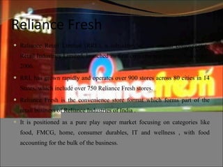 Reliance Fresh Reliance Retail Limited (RRL), a subsidiary of the Indian conglomerate Retail Industries Limited, launched its first convenience store in November 2006.  RRL has grown rapidly and operates over 900 stores across 80 cities in 14 States, which include over 750 Reliance Fresh stores. Reliance Fresh is the convenience store format which forms part of the retail business of Reliance Industries of India . It is positioned as a pure play super market focusing on categories like food, FMCG, home, consumer durables, IT and wellness , with food accounting for the bulk of the business. 