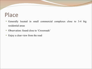 Place Generally located in small commercial complexes close to 3-4 big residential areas Observation: found close to ‘Crossroads’ Enjoy a clear view from the road 