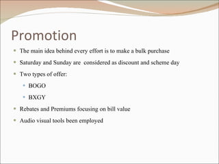 Promotion The main idea behind every effort is to make a bulk purchase Saturday and Sunday are  considered as discount and scheme day Two types of offer: BOGO BXGY Rebates and Premiums focusing on bill value Audio visual tools been employed 