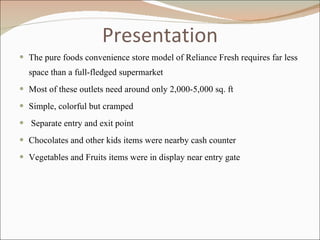 Presentation The pure foods convenience store model of Reliance Fresh requires far less space than a full-fledged supermarket Most of these outlets need around only 2,000-5,000 sq. ft Simple, colorful but cramped Separate entry and exit point Chocolates and other kids items were nearby cash counter Vegetables and Fruits items were in display near entry gate 