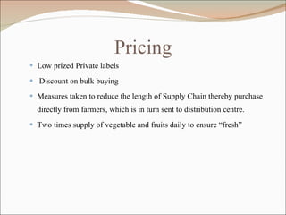 Pricing Low prized Private labels Discount on bulk buying Measures taken to reduce the length of Supply Chain thereby purchase directly from farmers, which is in turn sent to distribution centre. Two times supply of vegetable and fruits daily to ensure “fresh” 