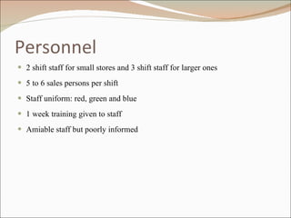 Personnel 2 shift staff for small stores and 3 shift staff for larger ones 5 to 6 sales persons per shift Staff uniform: red, green and blue 1 week training given to staff Amiable staff but poorly informed 