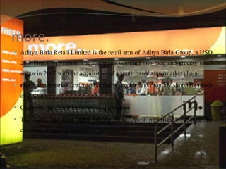 more.  Aditya Birla Retail Limited is the retail arm of Aditya Birla Group, a USD 28 billion Corporation. The Company ventured into food and grocery retail sector in 2007 with the acquisition of a south based supermarket chain. more.  supermarkets cater to the daily, weekly and monthly shopping needs of consumers. Currently the group has a national presence The store, has been aptly named more. As it promises to change the everyday shopping experience for consumers 