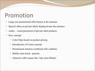 Promotion Large size promotional offer banner at the entrance Special offers on private labels displayed near the entrance Audio – visual promotion of private label products New concept:  Color Slips based on product pricing Introduction of $ store concept Promotional schemes combined with vodafone Mobile store kiosk - parasite Attractive offer names like ‘July mein Dhulai’ 