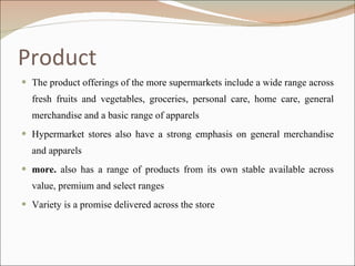 Product The product offerings of the more supermarkets include a wide range across fresh fruits and vegetables, groceries, personal care, home care, general merchandise and a basic range of apparels Hypermarket stores also have a strong emphasis on general merchandise and apparels  more.  also has a range of products from its own stable available across value, premium and select ranges Variety is a promise delivered across the store 