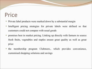 Price Private label products were marked down by a substantial margin Intelligent pricing strategies for private labels were defined so that customers could not compare with usual goods promises best in market pricing. Linking up directly with farmers to source fresh fruits, vegetables and staples ensure great quality as well as great price the membership program Clubmore., which provides convenience, customised shopping solutions and savings 