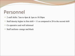 Personnel 2 staff shifts: 7am to 4pm & 1pm to 10:30pm Staff density higher in first shift = 11 as compared to 20 in the second shift Co operative and well informed Staff uniform- orange and black  