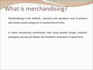 What is merchandising? Merchandising is the methods , practices and operations used to promote and sustain certain categories of commercial activities. It means maximizing merchandise sales using product design, selection, packaging, pricing and display that stimulates consumers to spend more . 