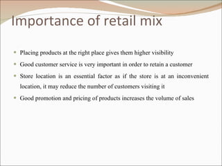 Importance of retail mix Placing products at the right place gives them higher visibility  Good customer service is very important in order to retain a customer Store location is an essential factor as if the store is at an inconvenient location, it may reduce the number of customers visiting it Good promotion and pricing of products increases the volume of sales 