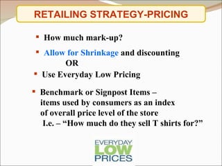 RETAILING STRATEGY-PRICING Use Everyday Low Pricing Benchmark or Signpost Items – items used by consumers as an index  of overall price level of the store I.e. – “How much do they sell T shirts for?” Allow for Shrinkage  and discounting  OR How much mark-up? 