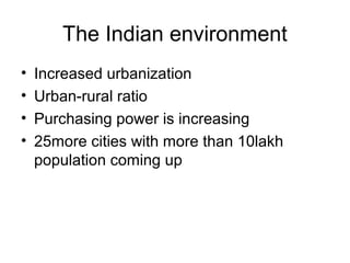 The Indian environment
•   Increased urbanization
•   Urban-rural ratio
•   Purchasing power is increasing
•   25more cities with more than 10lakh
    population coming up
 