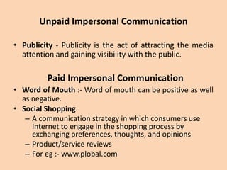 Unpaid Impersonal Communication
• Publicity - Publicity is the act of attracting the media
attention and gaining visibility with the public.
Paid Impersonal Communication
• Word of Mouth :- Word of mouth can be positive as well
as negative.
• Social Shopping
– A communication strategy in which consumers use
Internet to engage in the shopping process by
exchanging preferences, thoughts, and opinions
– Product/service reviews
– For eg :- www.plobal.com
 